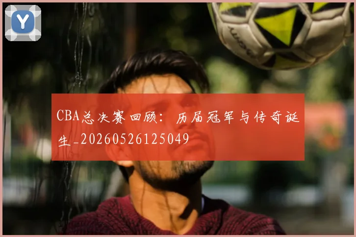 CBA总决赛回顾：历届冠军与传奇诞生_20260526125049