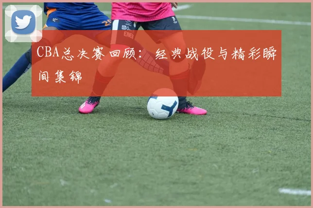 CBA总决赛回顾:经典战役与精彩瞬间集锦