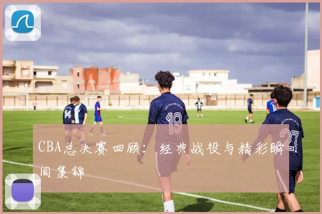 CBA总决赛回顾：经典战役与精彩瞬间集锦