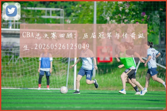 CBA总决赛回顾:历届冠军与传奇诞生_20260526125049