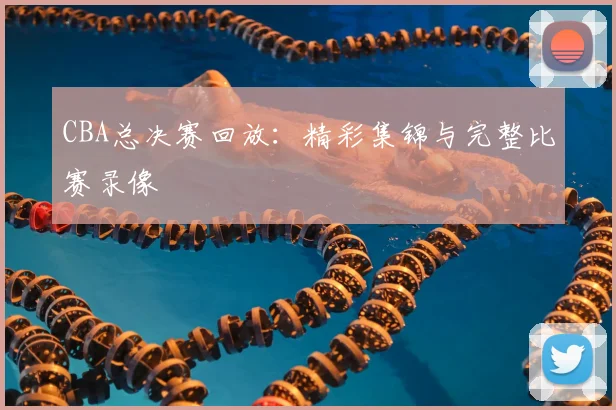 CBA总决赛回放:精彩集锦与完整比赛录像