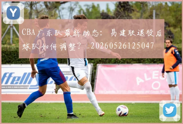 CBA广东队最新动态：易建联退役后球队如何调整？_20260526125047