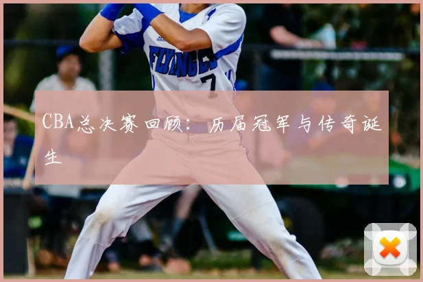 CBA总决赛回顾:历届冠军与传奇诞生