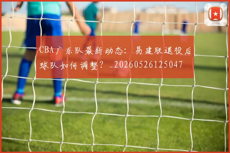 CBA广东队最新动态：易建联退役后球队如何调整？_20260526125047
