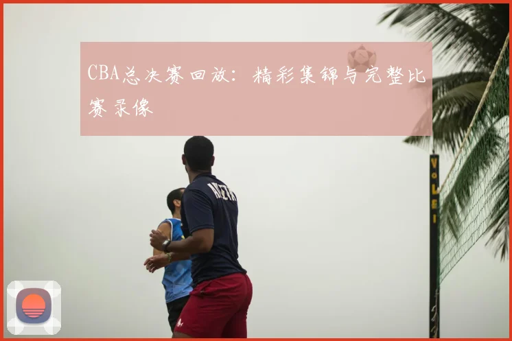 CBA总决赛回放：精彩集锦与完整比赛录像